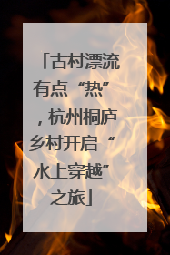 古村漂流有点“热”，杭州桐庐乡村开启“水上穿越”之旅